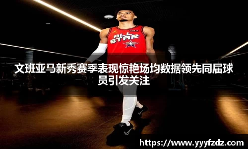 文班亚马新秀赛季表现惊艳场均数据领先同届球员引发关注
