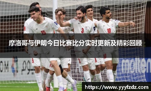 摩洛哥与伊朗今日比赛比分实时更新及精彩回顾